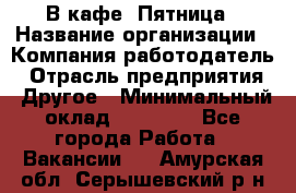 В кафе "Пятница › Название организации ­ Компания-работодатель › Отрасль предприятия ­ Другое › Минимальный оклад ­ 25 000 - Все города Работа » Вакансии   . Амурская обл.,Серышевский р-н